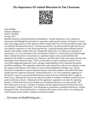 The Importance Of Animal Dissection In The Classroom
Anna Phillips
Professor Mathews
ENGL 1302.P02
10 Sept. 2017
Should Classroom Animal Dissection be Mandatory? Animal dissection is very common in
classrooms and although having hands on experience exploring the anatomy of animals, I want to
look at the bigger picture on this spectrum. Back in high school my favorite part about science class
was defiantly the dissection lesson. I was that one kid who was most excited to make the first cut
into whatever organism we were dissecting that day. I enjoyed learning about different animals
and how their bodies worked. Not once though did I think what I was doing was inhumane or
unnecessary. I m very interested in this issue because I think it is a controversy not really brought
about. Animal dissection in classrooms is a significant topic to discus and should be well
educated to the public in a exposing way. Because I see both sides to this issue along with the little
knowledge I have about this topic, I have yet been able to reach a satisfactory answer. First, I
viewed the supporting argument to get a stronger understanding on why classroom dissection
should be mandatory. The supporters explain how active dissection is the best for students to learn
the anatomy and function of an animal. A recent article published by Infobase says, Actual
dissection is important to science education because it provides students with critical first hand
insight into how organisms function ( Animal Dissection ). As I was reading the supporters in
this article I came to a conclusion that dissection seems to be less confusing when it s right in
front of you. Although this may be true, physical models or computer simulators could be just as
good as alternative means. I skimmed over the opponent s argument to examine the opposing
position. Animal dissection can be looked at as an unethical practice to so many people. The
article then goes on to say, A number of students say they oppose dissection because they have
pets at home ( Animal Dissection ). Fist off people say dissection is unethical and shows a callous
disregard for life ( Animal Dissection ). I noticed in this section of the article I was reading, the
writer focused on the student s emotions towards the animal
... Get more on HelpWriting.net ...
 