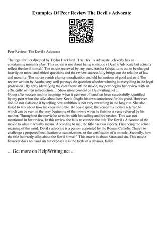 Examples Of Peer Review The Devil s Advocate
Peer Review: The Devil s Advocate
The legal thriller directed by Taylor Hackford , The Devil s Advocate , cleverly has an
entertaining morality play. This movie is not about being someone s Devil s Advocate but actually
reflect the devil himself. The movie reviewed by my peer, Aastha Saluja, turns out to be charged
heavily on moral and ethical questions and the review successfully brings out the relation of law
and morality. The movie avoids clumsy moralization and old hat notions of good and evil. The
review written by Aastha very well portrays the question whether winning is everything in the legal
profession . By aptly identifying the core theme of the movie, my peer begins her review with an
efficiently written introduction. ... Show more content on Helpwriting.net ...
Going after success and its trappings when it gets out of hand has been successfully identified
by my peer when she talks about how Kevin fought his own conscience for his greed. However
she did not elaborate it by telling how ambition is not very rewarding in the long run. She also
failed to talk about how he knew his bible. He could quote the verses his mother referred to
which can be seen in the very beginning of the movie when he finishes a verse referred by his
mother. Throughout the movie he wrestles with his calling and his passion. This was not
mentioned in her review. In this review she fails to connect the title The Devil s Advocate of the
movie to what it actually means. According to me, the title has two aspects. First being the actual
meaning of the word. Devil s advocate is a person appointed by the Roman Catholic Church to
challenge a proposed beatification or canonization, or the verification of a miracle. Secondly, how
the title indirectly talks about the Devil himself. This movie is about Satan and sin. This movie
however does not laud sin but exposes it as the tools of a devious, fallen
... Get more on HelpWriting.net ...
 