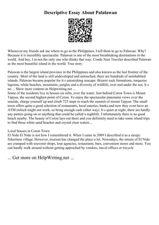 Descriptive Essay About Palalawan
Whenever my friends ask me where to go in the Philippines, I tell them to go to Palawan. Why?
Because it is incredibly spectacular. Palawan is one of the most breathtaking destinations in the
world. And hey, I m not the only one who thinks that way: Conde Nast Traveler described Palawan
as the most beautiful island in the world. True story.
Palawan is the largest island province in the Philippines and also known as the last frontier of the
country. Most of the land is still undeveloped and untouched, there are hundreds of uninhabited
islands. Palawan became popular for it s astonishing seacape: Bizarre rock formations, turquoise
lagoons, white beaches, mountains, jungles and a diversity of wildlife, over and under the sea. It s
no ... Show more content on Helpwriting.net ...
Some of the residents live in houses on stilts, over the water. Just behind Coron Town is Mount
Tapyas, the second highest point of Coron. To enjoy the spectacular panorama views over the
seaside, charge yourself up and climb 725 steps to reach the summit of mount Tapyas. The small
town offers quite a good selection of restaurants, local eateries, banks,and now they even have an
ATM (which might not work, so bring enough cash either way). It s quiet at night, there are hardly
any parties going on or anything that could be called a nightlife. Unfortunately there is no good
beach nearby. The beauty of Coron lays out there and you definitely need to take some island trips
to find those white sand beaches and crystal clear waters...
Local houses in Coron Town
El Nido El Nido is not how I remembered it. When I came in 2009 I described it as a sleepy
fishermen village. However, tourism has changed the place a lot. Nowadays, the streets of El Nido
are cramped with souvenir shops, tour agencies, restaurants, bars, convenient stores and more. You
can hardly walk around without getting approched by vendors, travel offices or tricycle
... Get more on HelpWriting.net ...
 