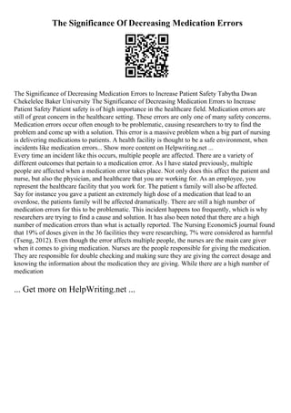 The Significance Of Decreasing Medication Errors
The Significance of Decreasing Medication Errors to Increase Patient Safety Tabytha Dwan
Chekelelee Baker University The Significance of Decreasing Medication Errors to Increase
Patient Safety Patient safety is of high importance in the healthcare field. Medication errors are
still of great concern in the healthcare setting. These errors are only one of many safety concerns.
Medication errors occur often enough to be problematic, causing researchers to try to find the
problem and come up with a solution. This error is a massive problem when a big part of nursing
is delivering medications to patients. A health facility is thought to be a safe environment, when
incidents like medication errors... Show more content on Helpwriting.net ...
Every time an incident like this occurs, multiple people are affected. There are a variety of
different outcomes that pertain to a medication error. As I have stated previously, multiple
people are affected when a medication error takes place. Not only does this affect the patient and
nurse, but also the physician, and healthcare that you are working for. As an employee, you
represent the healthcare facility that you work for. The patient s family will also be affected.
Say for instance you gave a patient an extremely high dose of a medication that lead to an
overdose, the patients family will be affected dramatically. There are still a high number of
medication errors for this to be problematic. This incident happens too frequently, which is why
researchers are trying to find a cause and solution. It has also been noted that there are a high
number of medication errors than what is actually reported. The Nursing Economic$ journal found
that 19% of doses given in the 36 facilities they were researching, 7% were considered as harmful
(Tseng, 2012). Even though the error affects multiple people, the nurses are the main care giver
when it comes to giving medication. Nurses are the people responsible for giving the medication.
They are responsible for double checking and making sure they are giving the correct dosage and
knowing the information about the medication they are giving. While there are a high number of
medication
... Get more on HelpWriting.net ...
 