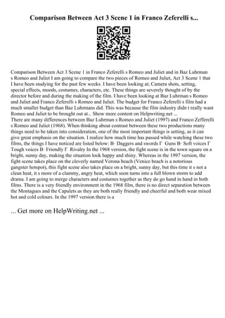 Comparison Between Act 3 Scene 1 in Franco Zeferelli s...
Comparison Between Act 3 Scene 1 in Franco Zeferelli s Romeo and Juliet and in Baz Luhrman
s Romeo and Juliet I am going to compare the two pieces of Romeo and Juliet, Act 3 Scene 1 that
I have been studying for the past few weeks. I have been looking at; Camera shots, setting,
special effects, moods, costumes, characters, etc. These things are severely thought of by the
director before and during the making of the film. I have been looking at Baz Luhrman s Romeo
and Juliet and Franco Zeferelli s Romeo and Juliet. The budget for Franco Zeferelli s film had a
much smaller budget than Baz Luhrmans did. This was because the film industry didn t really want
Romeo and Juliet to be brought out at... Show more content on Helpwriting.net ...
There are many differences between Baz Luhrman s Romeo and Juliet (1997) and Franco Zefferelli
s Romeo and Juliet (1968). When thinking about contrast between these two productions many
things need to be taken into consideration, one of the most important things is setting, as it can
give great emphasis on the situation. I realize how much time has passed while watching these two
films, the things I have noticed are listed below: В· Daggers and swords Г Guns В· Soft voices Г
Tough voices В· Friendly Г Rivalry In the 1968 version, the fight scene is in the town square on a
bright, sunny day, making the situation look happy and shiny. Whereas in the 1997 version, the
fight scene takes place on the cleverly named Verona beach (Venice beach is a notorious
gangster hotspot), this fight scene also takes place on a bright, sunny day, but this time it s not a
clean heat, it s more of a clammy, angry heat, which soon turns into a full blown storm to add
drama. I am going to merge characters and costumes together as they do go hand in hand in both
films. There is a very friendly environment in the 1968 film, there is no direct separation between
the Montagues and the Capulets as they are both really friendly and cheerful and both wear mixed
hot and cold colours. In the 1997 version there is a
... Get more on HelpWriting.net ...
 