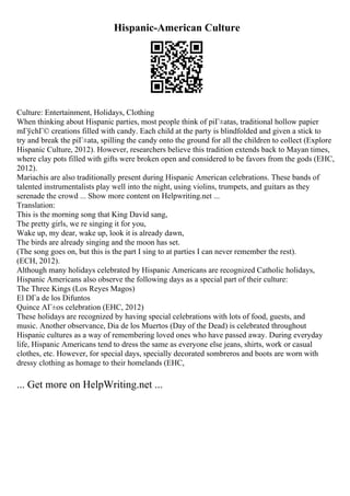 Hispanic-American Culture
Culture: Entertainment, Holidays, Clothing
When thinking about Hispanic parties, most people think of piГ±atas, traditional hollow papier
mГўchГ© creations filled with candy. Each child at the party is blindfolded and given a stick to
try and break the piГ±ata, spilling the candy onto the ground for all the children to collect (Explore
Hispanic Culture, 2012). However, researchers believe this tradition extends back to Mayan times,
where clay pots filled with gifts were broken open and considered to be favors from the gods (EHC,
2012).
Mariachis are also traditionally present during Hispanic American celebrations. These bands of
talented instrumentalists play well into the night, using violins, trumpets, and guitars as they
serenade the crowd ... Show more content on Helpwriting.net ...
Translation:
This is the morning song that King David sang,
The pretty girls, we re singing it for you,
Wake up, my dear, wake up, look it is already dawn,
The birds are already singing and the moon has set.
(The song goes on, but this is the part I sing to at parties I can never remember the rest).
(ECH, 2012).
Although many holidays celebrated by Hispanic Americans are recognized Catholic holidays,
Hispanic Americans also observe the following days as a special part of their culture:
The Three Kings (Los Reyes Magos)
El DГa de los Difuntos
Quince AГ±os celebration (EHC, 2012)
These holidays are recognized by having special celebrations with lots of food, guests, and
music. Another observance, Dia de los Muertos (Day of the Dead) is celebrated throughout
Hispanic cultures as a way of remembering loved ones who have passed away. During everyday
life, Hispanic Americans tend to dress the same as everyone else jeans, shirts, work or casual
clothes, etc. However, for special days, specially decorated sombreros and boots are worn with
dressy clothing as homage to their homelands (EHC,
... Get more on HelpWriting.net ...
 