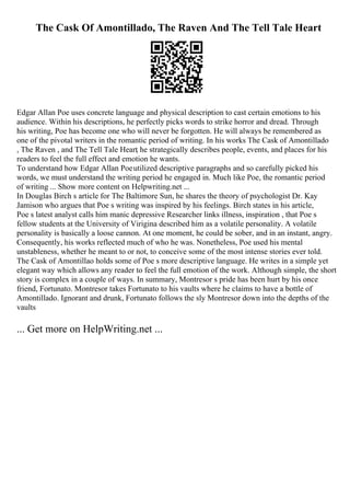 The Cask Of Amontillado, The Raven And The Tell Tale Heart
Edgar Allan Poe uses concrete language and physical description to cast certain emotions to his
audience. Within his descriptions, he perfectly picks words to strike horror and dread. Through
his writing, Poe has become one who will never be forgotten. He will always be remembered as
one of the pivotal writers in the romantic period of writing. In his works The Cask of Amontillado
, The Raven , and The Tell Tale Heart
, he strategically describes people, events, and places for his
readers to feel the full effect and emotion he wants.
To understand how Edgar Allan Poeutilized descriptive paragraphs and so carefully picked his
words, we must understand the writing period he engaged in. Much like Poe, the romantic period
of writing ... Show more content on Helpwriting.net ...
In Douglas Birch s article for The Baltimore Sun, he shares the theory of psychologist Dr. Kay
Jamison who argues that Poe s writing was inspired by his feelings. Birch states in his article,
Poe s latest analyst calls him manic depressive Researcher links illness, inspiration , that Poe s
fellow students at the University of Virigina described him as a volatile personality. A volatile
personality is basically a loose cannon. At one moment, he could be sober, and in an instant, angry.
Consequently, his works reflected much of who he was. Nonetheless, Poe used his mental
unstableness, whether he meant to or not, to conceive some of the most intense stories ever told.
The Cask of Amontillao holds some of Poe s more descriptive language. He writes in a simple yet
elegant way which allows any reader to feel the full emotion of the work. Although simple, the short
story is complex in a couple of ways. In summary, Montresor s pride has been hurt by his once
friend, Fortunato. Montresor takes Fortunato to his vaults where he claims to have a bottle of
Amontillado. Ignorant and drunk, Fortunato follows the sly Montresor down into the depths of the
vaults
... Get more on HelpWriting.net ...
 