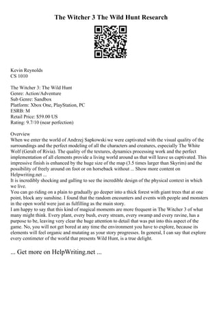 The Witcher 3 The Wild Hunt Research
Kevin Reynolds
CS 1010
The Witcher 3: The Wild Hunt
Genre: Action/Adventure
Sub Genre: Sandbox
Platform: Xbox One, PlayStation, PC
ESRB: M
Retail Price: $59.00 US
Rating: 9.7/10 (near perfection)
Overview
When we enter the world of Andrzej Sapkowski we were captivated with the visual quality of the
surroundings and the perfect modeling of all the characters and creatures, especially The White
Wolf (Geralt of Rivia). The quality of the textures, dynamics processing work and the perfect
implementation of all elements provide a living world around us that will leave us captivated. This
impressive finish is enhanced by the huge size of the map (3.5 times larger than Skyrim) and the
possibility of freely around on foot or on horseback without ... Show more content on
Helpwriting.net ...
It is incredibly shocking and galling to see the incredible design of the physical context in which
we live.
You can go riding on a plain to gradually go deeper into a thick forest with giant trees that at one
point, block any sunshine. I found that the random encounters and events with people and monsters
in the open world were just as fulfilling as the main story.
I am happy to say that this kind of magical moments are more frequent in The Witcher 3 of what
many might think. Every plant, every bush, every stream, every swamp and every ravine, has a
purpose to be, leaving very clear the huge attention to detail that was put into this aspect of the
game. No, you will not get bored at any time the environment you have to explore, because its
elements will feel organic and mutating as your story progresses. In general, I can say that explore
every centimeter of the world that presents Wild Hunt, is a true delight.
... Get more on HelpWriting.net ...
 