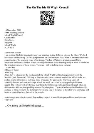 The On The Isle Of Wight Council
14 November 2016
FAO: Planning Officer
Isle of Wight Council
County Hall
High Street
Newport
Isle of Wight
PO30 1UD
Dear Sir or Madam
I am writing this letter in order to turn your attention to two different sites on the Isle of Wight. I
have been contracted by DEFRA (Department for Environment, Food Rural Affairs) to assess the
current state of the southern coast of the island. The Isle of Wight is always susceptible to
landslides and coastal erosion. Hence investigations need to be done regularly in order to minimise
the negative impacts of these events. The sites I will be talking about include:
1.Alum Bay
2.Hanover Point
Alum Bay
Alum Bay is situated on the west coast of the Isle of Wight within close proximity with the
Needles (rock formation). The bay is famous for its multi coloured sand cliffs, which make it a
perfect tourist attraction as well as a point of interest for geologists. There is a series of
vertically bedded soft sand and clays, which are weak rocks due to being geologically very
recent. The vertical beds are formed over time due to tectonic plates pushing into each other (in
this case the African plate pushing into the Eurasian plate). The rock bed started off horizontally
and due to plate pressure, the distance between one side of the crust to the other was shortened and
hence a vertical bed was formed in the middle.
Just through searching for Alum Bay on Bing maps it is possible to spot problems straightaway.
There are
... Get more on HelpWriting.net ...
 