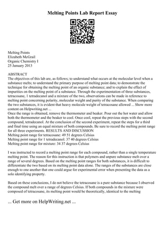 Melting Points Lab Report Essay
Melting Points
Elizabeth McGrail
Organic Chemistry I
25 January 2013
ABSTRACT
The objectives of this lab are, as follows; to understand what occurs at the molecular level when a
substance melts; to understand the primary purpose of melting point data; to demonstrate the
technique for obtaining the melting point of an organic substance; and to explain the effect of
impurities on the melting point of a substance. Through the experimentation of three substances,
tetracosane, 1 tetradecanol and a mixture of the two, observations can be made in reference to
melting point concerning polarity, molecular weight and purity of the substance. When comparing
the two substances, it is evident that heavy molecule weight of tetracosane allowed ... Show more
content on Helpwriting.net ...
Once the range is obtained, remove the thermometer and beaker. Pour out the hot water and allow
both the thermometer and the beaker to cool. Once cool, repeat the previous steps with the second
compound, tetradecanol. At the conclusion of the second experiment, repeat the steps for a third
and final time using an equal mixture of both compounds. Be sure to record the melting point range
for all three experiments. RESULTS AND DISCUSSION
Melting point range for tetracosane: 49 51 degrees Celsius
Melting point range for 1 tetradecanol: 37 40 degrees Celsius
Melting point range for mixture: 34 37 degrees Celsius
I was instructed to record a melting point range for each compound, rather than a single temperature
melting point. The reason for this instruction is that polymers and unpure substance melt over a
range of several degrees. Based on the melting point ranges for both substances, it is difficult to
differentiate the two based on its melting point data alone. The ranges of the substances are close
enough to one another that one could argue for experimental error when presenting the data as a
solo identifying property.
Based on these conclusions, I do not believe the tetracosane is a pure substance because I observed
the compound melt over a range of degrees Celsius. If both compounds in the mixture were
composed of tetracosane, its melting point would be theoretically, identical to the melting
... Get more on HelpWriting.net ...
 