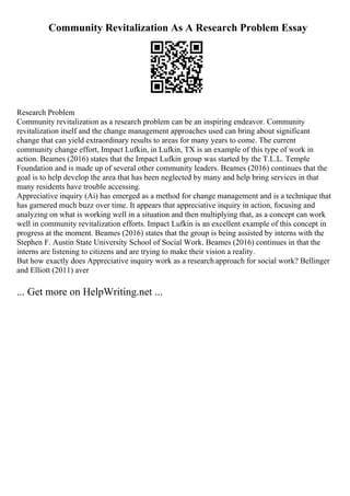 Community Revitalization As A Research Problem Essay
Research Problem
Community revitalization as a research problem can be an inspiring endeavor. Community
revitalization itself and the change management approaches used can bring about significant
change that can yield extraordinary results to areas for many years to come. The current
community change effort, Impact Lufkin, in Lufkin, TX is an example of this type of work in
action. Beames (2016) states that the Impact Lufkin group was started by the T.L.L. Temple
Foundation and is made up of several other community leaders. Beames (2016) continues that the
goal is to help develop the area that has been neglected by many and help bring services in that
many residents have trouble accessing.
Appreciative inquiry (Ai) has emerged as a method for change management and is a technique that
has garnered much buzz over time. It appears that appreciative inquiry in action, focusing and
analyzing on what is working well in a situation and then multiplying that, as a concept can work
well in community revitalization efforts. Impact Lufkin is an excellent example of this concept in
progress at the moment. Beames (2016) states that the group is being assisted by interns with the
Stephen F. Austin State University School of Social Work. Beames (2016) continues in that the
interns are listening to citizens and are trying to make their vision a reality.
But how exactly does Appreciative inquiry work as a research approach for social work? Bellinger
and Elliott (2011) aver
... Get more on HelpWriting.net ...
 