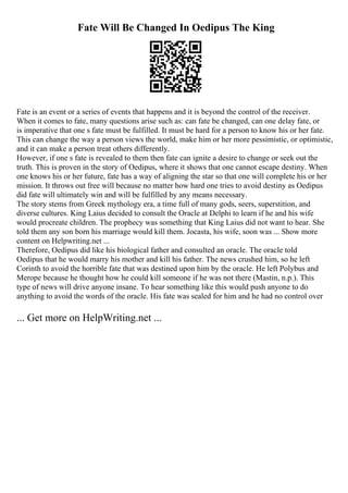 Fate Will Be Changed In Oedipus The King
Fate is an event or a series of events that happens and it is beyond the control of the receiver.
When it comes to fate, many questions arise such as: can fate be changed, can one delay fate, or
is imperative that one s fate must be fulfilled. It must be hard for a person to know his or her fate.
This can change the way a person views the world, make him or her more pessimistic, or optimistic,
and it can make a person treat others differently.
However, if one s fate is revealed to them then fate can ignite a desire to change or seek out the
truth. This is proven in the story of Oedipus, where it shows that one cannot escape destiny. When
one knows his or her future, fate has a way of aligning the star so that one will complete his or her
mission. It throws out free will because no matter how hard one tries to avoid destiny as Oedipus
did fate will ultimately win and will be fulfilled by any means necessary.
The story stems from Greek mythology era, a time full of many gods, seers, superstition, and
diverse cultures. King Laius decided to consult the Oracle at Delphi to learn if he and his wife
would procreate children. The prophecy was something that King Laius did not want to hear. She
told them any son born his marriage would kill them. Jocasta, his wife, soon was ... Show more
content on Helpwriting.net ...
Therefore, Oedipus did like his biological father and consulted an oracle. The oracle told
Oedipus that he would marry his mother and kill his father. The news crushed him, so he left
Corinth to avoid the horrible fate that was destined upon him by the oracle. He left Polybus and
Merope because he thought how he could kill someone if he was not there (Mastin, n.p.). This
type of news will drive anyone insane. To hear something like this would push anyone to do
anything to avoid the words of the oracle. His fate was sealed for him and he had no control over
... Get more on HelpWriting.net ...
 