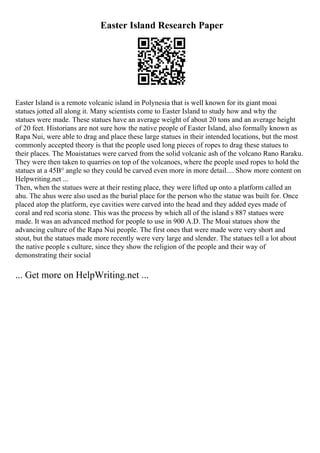 Easter Island Research Paper
Easter Island is a remote volcanic island in Polynesia that is well known for its giant moai
statues jotted all along it. Many scientists come to Easter Island to study how and why the
statues were made. These statues have an average weight of about 20 tons and an average height
of 20 feet. Historians are not sure how the native people of Easter Island, also formally known as
Rapa Nui, were able to drag and place these large statues in their intended locations, but the most
commonly accepted theory is that the people used long pieces of ropes to drag these statues to
their places. The Moaistatues were carved from the solid volcanic ash of the volcano Rano Raraku.
They were then taken to quarries on top of the volcanoes, where the people used ropes to hold the
statues at a 45В° angle so they could be carved even more in more detail.... Show more content on
Helpwriting.net ...
Then, when the statues were at their resting place, they were lifted up onto a platform called an
ahu. The ahus were also used as the burial place for the person who the statue was built for. Once
placed atop the platform, eye cavities were carved into the head and they added eyes made of
coral and red scoria stone. This was the process by which all of the island s 887 statues were
made. It was an advanced method for people to use in 900 A.D. The Moai statues show the
advancing culture of the Rapa Nui people. The first ones that were made were very short and
stout, but the statues made more recently were very large and slender. The statues tell a lot about
the native people s culture, since they show the religion of the people and their way of
demonstrating their social
... Get more on HelpWriting.net ...
 