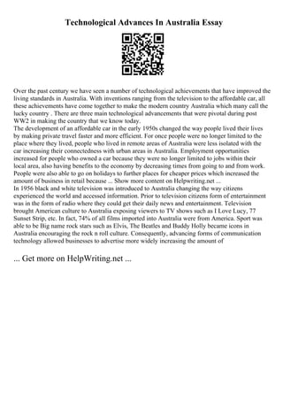 Technological Advances In Australia Essay
Over the past century we have seen a number of technological achievements that have improved the
living standards in Australia. With inventions ranging from the television to the affordable car, all
these achievements have come together to make the modern country Australia which many call the
lucky country . There are three main technological advancements that were pivotal during post
WW2 in making the country that we know today.
The development of an affordable car in the early 1950s changed the way people lived their lives
by making private travel faster and more efficient. For once people were no longer limited to the
place where they lived, people who lived in remote areas of Australia were less isolated with the
car increasing their connectedness with urban areas in Australia. Employment opportunities
increased for people who owned a car because they were no longer limited to jobs within their
local area, also having benefits to the economy by decreasing times from going to and from work.
People were also able to go on holidays to further places for cheaper prices which increased the
amount of business in retail because ... Show more content on Helpwriting.net ...
In 1956 black and white television was introduced to Australia changing the way citizens
experienced the world and accessed information. Prior to television citizens form of entertainment
was in the form of radio where they could get their daily news and entertainment. Television
brought American culture to Australia exposing viewers to TV shows such as I Love Lucy, 77
Sunset Strip, etc. In fact, 74% of all films imported into Australia were from America. Sport was
able to be Big name rock stars such as Elvis, The Beatles and Buddy Holly became icons in
Australia encouraging the rock n roll culture. Consequently, advancing forms of communication
technology allowed businesses to advertise more widely increasing the amount of
... Get more on HelpWriting.net ...
 