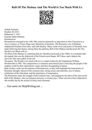 Raft Of The Medusa And The World Is Too Much With Us
Aishah Tasneem
October 20, 2015
Muharram 7, 1437
Fareeda Abdur Rahman
Romanticism
Romanticism emerged in the 18th 19th centuries (primarily in opposition to Neo Classism) as a
way to express, as Victor Hugo said, liberalism in literature. The Romantic way of thinking
emphasized freedom from rules, and individuality. Many works of art and pieces of literature were
made following this theme, among them the painting, Raft of the Medusa and the poem the The
World is too Much with us .
The Raft of the Medusa is a painting done by Theodore Gericault in the 1800s. It is modeled after
the tragedy that was the shipwreck of the French naval frigate, MГ©duse, and it depicts the
survivors who were adrift on the raft.
The poem, The World is too much with us is a sonnet written by the Englishman William
Wordsworth in 1802. The composition is a romantic and satirical piece criticizing the people of the
modern world for their materialistic values and their disregarding of nature.
Both of these works are the epitome of Romanticism, as they both highlight the focal points of
Romantic thought; interest in the common man, strong senses and emotions, awe of nature,
celebration of the individual, and the importance of imagination.
The Romantics enjoy the struggle of the common man , and judging by the attire of the men on the
Raft of the Medusa , they are peasants just poor, everyday guys. These men have been subjected to
this terrible fate by the actions of those more fortunate
... Get more on HelpWriting.net ...
 