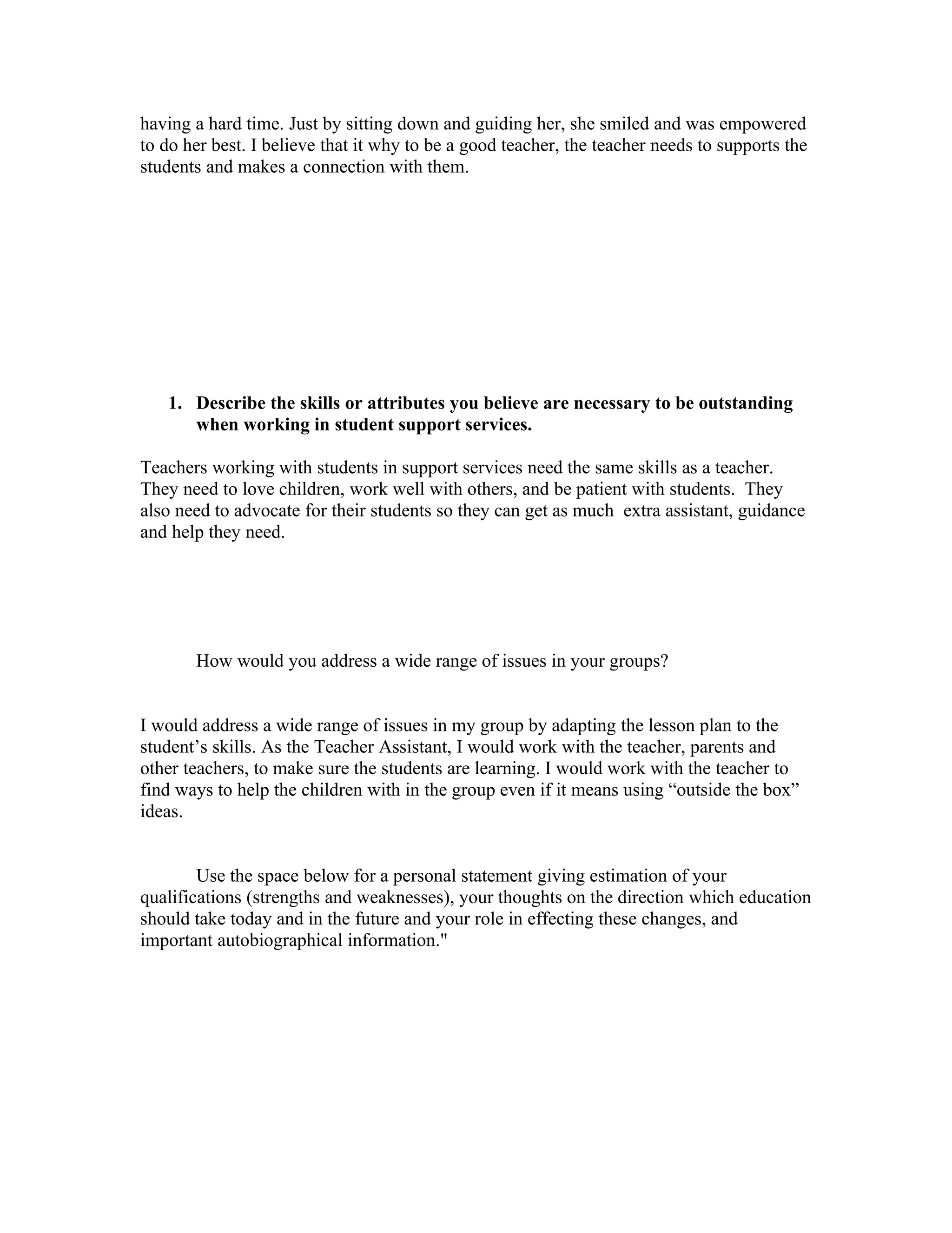 having a hard time. Just by sitting down and guiding her, she smiled and was empowered
to do her best. I believe that it why to be a good teacher, the teacher needs to supports the
students and makes a connection with them.




   1. Describe the skills or attributes you believe are necessary to be outstanding
      when working in student support services.

Teachers working with students in support services need the same skills as a teacher.
They need to love children, work well with others, and be patient with students. They
also need to advocate for their students so they can get as much extra assistant, guidance
and help they need.




       How would you address a wide range of issues in your groups?


I would address a wide range of issues in my group by adapting the lesson plan to the
student’s skills. As the Teacher Assistant, I would work with the teacher, parents and
other teachers, to make sure the students are learning. I would work with the teacher to
find ways to help the children with in the group even if it means using “outside the box”
ideas.


        Use the space below for a personal statement giving estimation of your
qualifications (strengths and weaknesses), your thoughts on the direction which education
should take today and in the future and your role in effecting these changes, and
important autobiographical information."
 