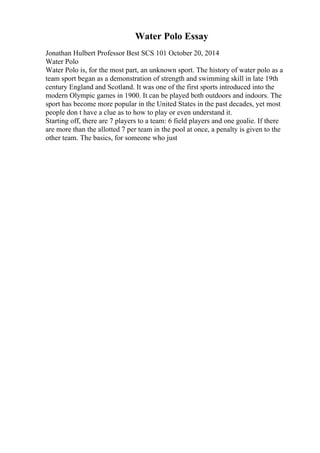 Water Polo Essay
Jonathan Hulbert Professor Best SCS 101 October 20, 2014
Water Polo
Water Polo is, for the most part, an unknown sport. The history of water polo as a
team sport began as a demonstration of strength and swimming skill in late 19th
century England and Scotland. It was one of the first sports introduced into the
modern Olympic games in 1900. It can be played both outdoors and indoors. The
sport has become more popular in the United States in the past decades, yet most
people don t have a clue as to how to play or even understand it.
Starting off, there are 7 players to a team: 6 field players and one goalie. If there
are more than the allotted 7 per team in the pool at once, a penalty is given to the
other team. The basics, for someone who just
 