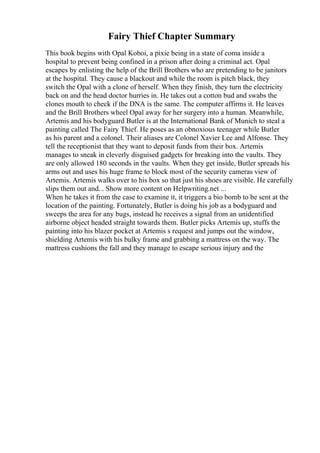 Fairy Thief Chapter Summary
This book begins with Opal Koboi, a pixie being in a state of coma inside a
hospital to prevent being confined in a prison after doing a criminal act. Opal
escapes by enlisting the help of the Brill Brothers who are pretending to be janitors
at the hospital. They cause a blackout and while the room is pitch black, they
switch the Opal with a clone of herself. When they finish, they turn the electricity
back on and the head doctor hurries in. He takes out a cotton bud and swabs the
clones mouth to check if the DNA is the same. The computer affirms it. He leaves
and the Brill Brothers wheel Opal away for her surgery into a human. Meanwhile,
Artemis and his bodyguard Butler is at the International Bank of Munich to steal a
painting called The Fairy Thief. He poses as an obnoxious teenager while Butler
as his parent and a colonel. Their aliases are Colonel Xavier Lee and Alfonse. They
tell the receptionist that they want to deposit funds from their box. Artemis
manages to sneak in cleverly disguised gadgets for breaking into the vaults. They
are only allowed 180 seconds in the vaults. When they get inside, Butler spreads his
arms out and uses his huge frame to block most of the security cameras view of
Artemis. Artemis walks over to his box so that just his shoes are visible. He carefully
slips them out and... Show more content on Helpwriting.net ...
When he takes it from the case to examine it, it triggers a bio bomb to be sent at the
location of the painting. Fortunately, Butler is doing his job as a bodyguard and
sweeps the area for any bugs, instead he receives a signal from an unidentified
airborne object headed straight towards them. Butler picks Artemis up, stuffs the
painting into his blazer pocket at Artemis s request and jumps out the window,
shielding Artemis with his bulky frame and grabbing a mattress on the way. The
mattress cushions the fall and they manage to escape serious injury and the
 
