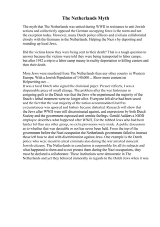 The Netherlands Myth
The myth that The Netherlands was united during WWII in resistance to anti Jewish
actions and collectively opposed the German occupying force is the norm and not
the exception today. However, many Dutch police officers and civilians collaborated
closely with the Germans in the Netherlands. Helping the Nazi s by deporting and
rounding up local Jews.
Did the victims know they were being sent to their death? That is a tough question to
answer because the victims were told they were being transported to labor camps,
but after 1942 a trip to a labor camp meany in reality deportation to killing centers and
then their death.
More Jews were murdered from The Netherlands than any other country in Western
Europe. With a Jewish Population of 140,000 ... Show more content on
Helpwriting.net ...
It was a local Dutch who signed the dismissal paper. Presser reflects, I was a
dispensable piece of small change. The problem after the war historians in
assigning guilt to the Dutch was that the Jews who experienced the majority of the
Dutch s lethal treatment were no longer alive. Everyone left alive had been saved
and the fact that the vast majority of the nation accommodated itself to
circumstances was ignored and history became distorted. Research will show that
the Jews after WWII were still discriminated against, and expressions by both Dutch
Society and the government espoused anti semitic feelings. Gerald Aalders a NIOD
employee describes what happened after WWII, For the robbed Jews who had been
harder hit than any other group, no extra provisions were made. A public discussion
as to whether that was desirable or not has never been held. From the top of the
government before the Nazi occupation the Netherlands government failed to instruct
those left how to deal with discrimination against Jews. One example is the Dutch
police who were meant to arrest criminals also during the war arrested innocent
Jewish citizens. The Netherlands in conclusion is responsible for all its subjects and
what happened to them and to not protect them during the Nazi occupations, they
must be declared a collaborator. These institutions were democratic in The
Netherlands and yet they behaved immorally in regards to the Dutch Jews when it was
 