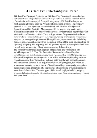 J. G. Tate Fire Protection Systems Paper
J.G. Tate Fire Protection Systems, Inc J.G. Tate Fire Protection Systems Inc is a
California based fire protection service that specializes in service and installation
of residential and commercial fire sprinkler systems. J.G. Tate Fire Inspection
holds general electrical and Fire Protection Engineering licenses. The company
operates a 24/7 Fire Sprinkler Systems services that includes Fire Sprinkler
Inspections and Fire Sprinkler Maintenance. All our emergency services are
affordable and reliable. Fire protection is a critical service that can help mitigate the
worst effects of destructive fires. The whole process of fire prevention involves a
number of processes including fire investigation, testing of mitigation systems and
suppression among other procedures. Fire sprinkler systems are crucial in helping
business and organizations safe from the danger of fire. at the same time installing or
replacing fire pump will help keep the fire sprinkler system hopefully operation with
enough water pressure to... Show more content on Helpwriting.net ...
The company undertakes great selection of residential and commercial fire
sprinkler systems. J.G. Tate Fire Protection Systems also offers affordable
sprinkler systems maintenance, underground repair and fire sprinkler engineering.
Fire sprinkler systems are categorized as an active measure for providing cover or
protection against fire. The systems includes water supply with adequate pressure
and distribution. Because of its importance role of mitigating fire, fire sprinkler
systems are nowadays not a preserve of factories and large commercial enterprises,
but also residential properties. The success rate of controlling fire using sprinklers
alone is well above 90%. The man types of fire sprinkler pipes include wet pipe
systems, deluge systems, dry pipe systems, water spay, foam water sprinkler systems
and water mist
 