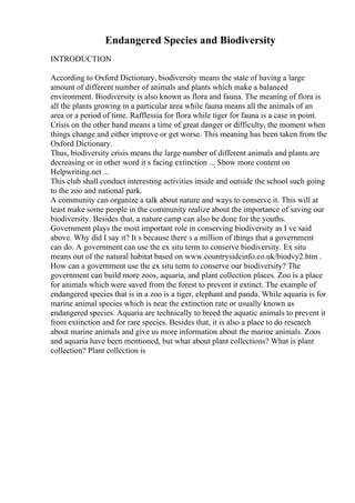 Endangered Species and Biodiversity
INTRODUCTION
According to Oxford Dictionary, biodiversity means the state of having a large
amount of different number of animals and plants which make a balanced
environment. Biodiversity is also known as flora and fauna. The meaning of flora is
all the plants growing in a particular area while fauna means all the animals of an
area or a period of time. Rafflessia for flora while tiger for fauna is a case in point.
Crisis on the other hand means a time of great danger or difficulty, the moment when
things change and either improve or get worse. This meaning has been taken from the
Oxford Dictionary.
Thus, biodiversity crisis means the large number of different animals and plants are
decreasing or in other word it s facing extinction ... Show more content on
Helpwriting.net ...
This club shall conduct interesting activities inside and outside the school such going
to the zoo and national park.
A community can organize a talk about nature and ways to conserve it. This will at
least make some people in the community realize about the importance of saving our
biodiversity. Besides that, a nature camp can also be done for the youths.
Government plays the most important role in conserving biodiversity as I ve said
above. Why did I say it? It s because there s a million of things that a government
can do. A government can use the ex situ term to conserve biodiversity. Ex situ
means out of the natural habitat based on www.countrysideinfo.co.uk/biodvy2.htm .
How can a government use the ex situ term to conserve our biodiversity? The
government can build more zoos, aquaria, and plant collection places. Zoo is a place
for animals which were saved from the forest to prevent it extinct. The example of
endangered species that is in a zoo is a tiger, elephant and panda. While aquaria is for
marine animal species which is near the extinction rate or usually known as
endangered species. Aquaria are technically to breed the aquatic animals to prevent it
from extinction and for rare species. Besides that, it is also a place to do research
about marine animals and give us more information about the marine animals. Zoos
and aquaria have been mentioned, but what about plant collections? What is plant
collection? Plant collection is
 