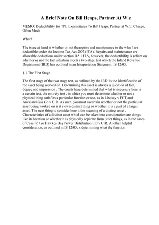 A Brief Note On Bill Heaps, Partner At W.e
MEMO: Deductibility for TPL Expenditures To Bill Heaps, Partner at W.E. Charge,
Often Much
Wharf
The issue at hand is whether or not the repairs and maintenance to the wharf are
deductible under the Income Tax Act 2007 (ITA). Repairs and maintenance are
allowable deductions under section DA 1 ITA, however, the deductibility is reliant on
whether or not the fact situation meets a two stage test which the Inland Revenue
Department (IRD) has outlined in an Interpretation Statement: IS 12/03.
1.1 The First Stage
The first stage of the two stage test, as outlined by the IRD, is the identification of
the asset being worked on. Determining this asset is always a question of fact,
degree and impression . The courts have determined that what is necessary here is
a certain test, the entirety test , in which you must determine whether or not a
physical thing satisfies a particular function or use, as in Lindsay v FCT and
Auckland Gas Co v CIR. As such, you must ascertain whether or not the particular
asset being worked on is it s own distinct thing or whether it is a part of a larger
asset. The next thing to consider here is the meaning of a distinct asset .
Characteristics of a distinct asset which can be taken into consideration are things
like its location or whether it is physically separate from other things, as in the cases
of Case F67 or Hawkes Bay Power Distribution Ltd v CIR. Another helpful
consideration, as outlined in IS 12/03, is determining what the function
 
