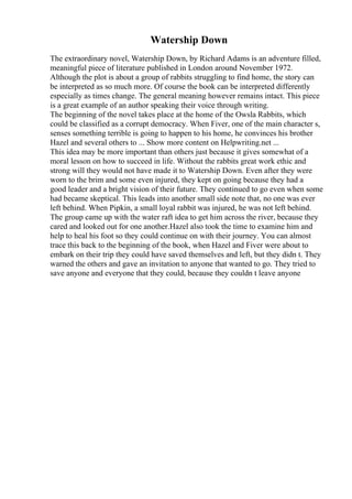 Watership Down
The extraordinary novel, Watership Down, by Richard Adams is an adventure filled,
meaningful piece of literature published in London around November 1972.
Although the plot is about a group of rabbits struggling to find home, the story can
be interpreted as so much more. Of course the book can be interpreted differently
especially as times change. The general meaning however remains intact. This piece
is a great example of an author speaking their voice through writing.
The beginning of the novel takes place at the home of the Owsla Rabbits, which
could be classified as a corrupt democracy. When Fiver, one of the main character s,
senses something terrible is going to happen to his home, he convinces his brother
Hazel and several others to ... Show more content on Helpwriting.net ...
This idea may be more important than others just because it gives somewhat of a
moral lesson on how to succeed in life. Without the rabbits great work ethic and
strong will they would not have made it to Watership Down. Even after they were
worn to the brim and some even injured, they kept on going because they had a
good leader and a bright vision of their future. They continued to go even when some
had became skeptical. This leads into another small side note that, no one was ever
left behind. When Pipkin, a small loyal rabbit was injured, he was not left behind.
The group came up with the water raft idea to get him across the river, because they
cared and looked out for one another.Hazel also took the time to examine him and
help to heal his foot so they could continue on with their journey. You can almost
trace this back to the beginning of the book, when Hazel and Fiver were about to
embark on their trip they could have saved themselves and left, but they didn t. They
warned the others and gave an invitation to anyone that wanted to go. They tried to
save anyone and everyone that they could, because they couldn t leave anyone
 