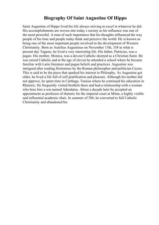 Biography Of Saint Augustine Of Hippo
Saint Augustine of Hippo lived his life always striving to excel in whatever he did.
His accomplishments are woven into today s society as his influence was one of
the most powerful. A man of such importance that his thoughts influenced the way
people of his time and people today think and perceive the world. He is known as
being one of the most important people involved in the development of Western
Christianity. Born as Aurelius Augustinus on November 13th, 354 in what is
present day Tagaste, he lived a very interesting life. His father, Patricius, was a
pagan. His mother, Monica, was a devout Catholic deemed as a Christian Saint. He
was raised Catholic and at the age of eleven he attended a school where he became
familiar with Latin literature and pagan beliefs and practices. Augustine was
intrigued after reading Hortensius by the Roman philosopher and politician Cicero.
This is said to be the piece that sparked his interest in Philosphy. As Augustine got
older, he lived a life full of self gratification and pleasure. Although his mother did
not approve, he spent time in Carthage, Tunisia where he continued his education in
Rhetoric. He frequently visited brothels there and had a relationship with a woman
who bore him a son named Adeodatus. About a decade later he accepted an
appointment as professor of rhetoric for the imperial court at Milan, a highly visible
and influential academic chair. In summer of 386, he converted to full Catholic
Christianity and abandoned his
 