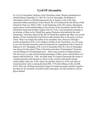 Cyril Of Alexandria
St. Cyril of Alexandria: Defense of the TheotГіkos Jobin Thomas Introduction to
Church History September 12, 2015 St. Cyril of Alexandria, the Bishop of
Alexandria (which is a Mediterranean port city in Egypt) is one of the most
renowned Fathers and Doctor of the Church. He was conferred the title Doctor of the
Church by Pope Leo XIII in 1882. At the beginning of the 5th century, theological
controversies on the understanding of the mystery of the incarnation and the title of
TheotГіkos bestowed on Mary erupted. One St. Cyril s most prominent teachings is
his defense of Mary as the TheotГіkos against Nestorius who preferred the term
Chistotokos. Nestorius denial of the title of TheotГіkos implies that Mary was not the
Mother of God, and therefore God had not taken human form in the person of Jesus
Christ. Mary was simply the mother of an exemplary man. However, through a
careful examination of St. Cyril s defense of Mary as the TheotГіkos, we will come
to see why Nestorius position cannot be held and was condemned at the Council of
Ephesus in 431. Biography of St. Cyril of Alexandria Why St. Cyril of Alexandria
was chosen for this report? Who is Nestorius and what is Nestorianism? Nestorius
was the Bishop of Constantinople (now... Show more content on Helpwriting.net ...
The fact Jesus is a man with the human parentage of Mary, grows and advances as a
human child should (Lk. 2:49)...the latter body of evidence transcends the scope of
a human prosopon and amounts to claims of pre existence that human beings
cannot rightly make (Jn. 8:58), claims for absolute status (Jn. 6:54), and signs of
awesome power such as raising the dead (Mk. 5:35) and walking on the sea (Mk.
6:45). These are all things beyond the range of a human prosopon and they signal to
the observer the existence of another kind of prosopon, one that manifests a divine
physis behind
 