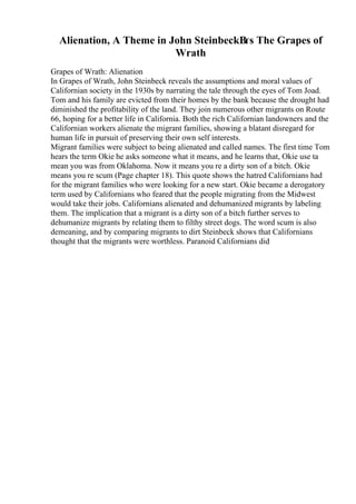 Alienation, A Theme in John SteinbeckВґs The Grapes of
Wrath
Grapes of Wrath: Alienation
In Grapes of Wrath, John Steinbeck reveals the assumptions and moral values of
Californian society in the 1930s by narrating the tale through the eyes of Tom Joad.
Tom and his family are evicted from their homes by the bank because the drought had
diminished the profitability of the land. They join numerous other migrants on Route
66, hoping for a better life in California. Both the rich Californian landowners and the
Californian workers alienate the migrant families, showing a blatant disregard for
human life in pursuit of preserving their own self interests.
Migrant families were subject to being alienated and called names. The first time Tom
hears the term Okie he asks someone what it means, and he learns that, Okie use ta
mean you was from Oklahoma. Now it means you re a dirty son of a bitch. Okie
means you re scum (Page chapter 18). This quote shows the hatred Californians had
for the migrant families who were looking for a new start. Okie became a derogatory
term used by Californians who feared that the people migrating from the Midwest
would take their jobs. Californians alienated and dehumanized migrants by labeling
them. The implication that a migrant is a dirty son of a bitch further serves to
dehumanize migrants by relating them to filthy street dogs. The word scum is also
demeaning, and by comparing migrants to dirt Steinbeck shows that Californians
thought that the migrants were worthless. Paranoid Californians did
 