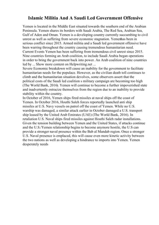 Islamic Militia And A Saudi Led Government Offensive
Yemen is located in the Middle East situated towards the southern end of the Arabian
Peninsula. Yemen shares its borders with Saudi Arabia, The Red Sea, Arabian Sea,
Gulf of Aden and Oman. Yemen is a developing country currently succumbing to civil
unrest as well as suffering from severe economic stagnation. Yemenhas been in
serious conflict since 2015. Armed militia and a Saudi led government offensive have
been warring throughout the country causing tremendous humanitarian need.
Current Events Yemen has been suffering from tremendous civil unrest since 2015.
Nine countries forming an Arab coalition, to include Saudi Arabia began operations
in order to bring the government back into power. An Arab coalition of nine countries
led by ... Show more content on Helpwriting.net ...
Severe Economic breakdown will cause an inability for the government to facilitate
humanitarian needs for the populace. However, as the civilian death toll continues to
climb and the humanitarian situation devolves, some observers assert that the
political costs of the Saudi led coalition s military campaign are becoming too high
(The World Bank, 2016). Yemen will continue to become a further impoverished state
and inadvertently ostracize themselves from the region due to an inability to provide
stability within the country.
In October of 2016, Yemen ships fired missiles at naval ships off the coast of
Yemen. In October 2016, Houthi Saleh forces reportedly launched anti ship
missiles at U.S. Navy vessels on patrol off the coast of Yemen. While no U.S.
warship was damaged, a similar attack earlier in October damaged a U.S. transport
ship leased by the United Arab Emirates (UAE) (The World Bank, 2016). In
retaliation U.S. Naval ships fired missiles against Houthi Saleh radar installations.
Given the tension building between Yemen and the United States, if attacks continue
and the U.S./Yemen relationship begins to become anymore hostile, the U.S can
provide a stronger naval presence within the Bab al Mandab region. Once a stronger
U.S. Naval presence is emplaced, this will cause even more kinetic activity between
the two nations as well as developing a hindrance to imports into Yemen. Yemen
desperately needs
 