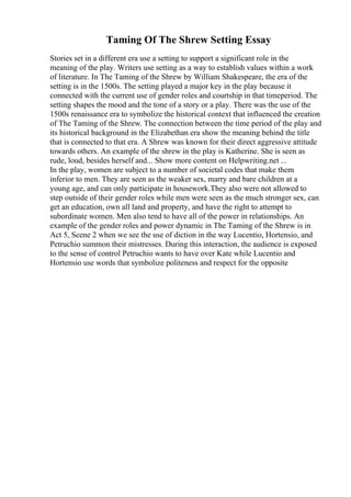 Taming Of The Shrew Setting Essay
Stories set in a different era use a setting to support a significant role in the
meaning of the play. Writers use setting as a way to establish values within a work
of literature. In The Taming of the Shrew by William Shakespeare, the era of the
setting is in the 1500s. The setting played a major key in the play because it
connected with the current use of gender roles and courtship in that timeperiod. The
setting shapes the mood and the tone of a story or a play. There was the use of the
1500s renaissance era to symbolize the historical context that influenced the creation
of The Taming of the Shrew. The connection between the time period of the play and
its historical background in the Elizabethan era show the meaning behind the title
that is connected to that era. A Shrew was known for their direct aggressive attitude
towards others. An example of the shrew in the play is Katherine. She is seen as
rude, loud, besides herself and... Show more content on Helpwriting.net ...
In the play, women are subject to a number of societal codes that make them
inferior to men. They are seen as the weaker sex, marry and bare children at a
young age, and can only participate in housework.They also were not allowed to
step outside of their gender roles while men were seen as the much stronger sex, can
get an education, own all land and property, and have the right to attempt to
subordinate women. Men also tend to have all of the power in relationships. An
example of the gender roles and power dynamic in The Taming of the Shrew is in
Act 5, Scene 2 when we see the use of diction in the way Lucentio, Hortensio, and
Petruchio summon their mistresses. During this interaction, the audience is exposed
to the sense of control Petruchio wants to have over Kate while Lucentio and
Hortensio use words that symbolize politeness and respect for the opposite
 