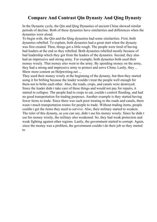 Compare And Contrast Qin Dynasty And Qing Dynasty
In the Dynastic cycle, the Qin and Qing Dynasties of ancient China showed similar
periods of decline. Both of these dynasties have similarities and differences when the
dynasties were aloud.
To begin with, the Qin and the Qing dynasties had some similarities. First, both
dynasties rebelled. To explain, both dynasties had a great start when the dynasty
was first created. Then, things got a little rough. The people were tired of having
bad leaders at the end so they rebelled. Both dynasties rebelled mostly because of
bad leadership which they got from the leaders of the dynasties. Second, they also
had an impressive and strong army. For example, both dynasties both used their
money wisely. That money also went to the army. By spending money on the army,
they had a strong and impressive army to protect and serve China. Lastly, they ...
Show more content on Helpwriting.net ...
They used their money wisely at the beginning of the dynasty, but then they started
using it for bribing because the leader wouldn t treat the people well enough for
them not to bribe each other. Also, the roads, crops, and canals were destroyed.
Since the leader didn t take care of these things and would not pay for repairs, it
started to collapse. The people had to crops to eat, couldn t control flooding, and had
no good transportation for trading purposes. Another example is they started having
fewer items to trade. Since there was such poor treating to the roads and canals, there
wasn t much transportation routes for people to trade. Without trading items, people
couldn t get the items they need to survive. Also, their military started to weaken.
The ruler of this dynasty, as you can see, didn t use his money wisely. Since he didn t
use his money wisely, the military also weakened. So, they had weak protection and
weak fighting against other regions. Lastly, the government started to corrupt. Again,
since the money was a problem, the government couldn t do their job so they started
to
 