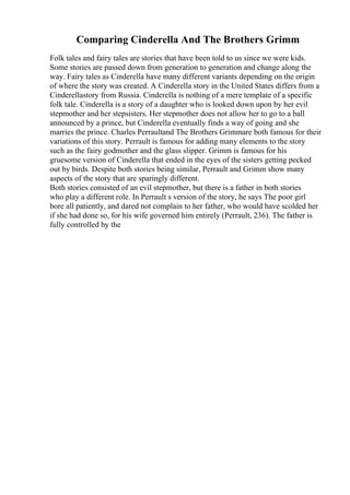 Comparing Cinderella And The Brothers Grimm
Folk tales and fairy tales are stories that have been told to us since we were kids.
Some stories are passed down from generation to generation and change along the
way. Fairy tales as Cinderella have many different variants depending on the origin
of where the story was created. A Cinderella story in the United States differs from a
Cinderellastory from Russia. Cinderella is nothing of a mere template of a specific
folk tale. Cinderella is a story of a daughter who is looked down upon by her evil
stepmother and her stepsisters. Her stepmother does not allow her to go to a ball
announced by a prince, but Cinderella eventually finds a way of going and she
marries the prince. Charles Perraultand The Brothers Grimmare both famous for their
variations of this story. Perrault is famous for adding many elements to the story
such as the fairy godmother and the glass slipper. Grimm is famous for his
gruesome version of Cinderella that ended in the eyes of the sisters getting pecked
out by birds. Despite both stories being similar, Perrault and Grimm show many
aspects of the story that are sparingly different.
Both stories consisted of an evil stepmother, but there is a father in both stories
who play a different role. In Perrault s version of the story, he says The poor girl
bore all patiently, and dared not complain to her father, who would have scolded her
if she had done so, for his wife governed him entirely (Perrault, 236). The father is
fully controlled by the
 