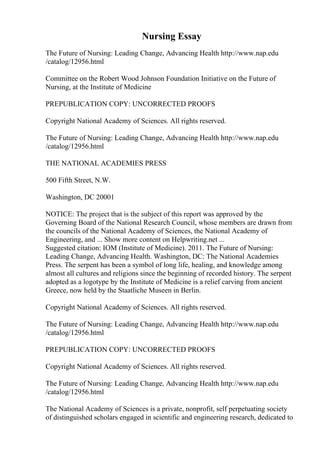 Nursing Essay
The Future of Nursing: Leading Change, Advancing Health http://www.nap.edu
/catalog/12956.html
Committee on the Robert Wood Johnson Foundation Initiative on the Future of
Nursing, at the Institute of Medicine
PREPUBLICATION COPY: UNCORRECTED PROOFS
Copyright National Academy of Sciences. All rights reserved.
The Future of Nursing: Leading Change, Advancing Health http://www.nap.edu
/catalog/12956.html
THE NATIONAL ACADEMIES PRESS
500 Fifth Street, N.W.
Washington, DC 20001
NOTICE: The project that is the subject of this report was approved by the
Governing Board of the National Research Council, whose members are drawn from
the councils of the National Academy of Sciences, the National Academy of
Engineering, and ... Show more content on Helpwriting.net ...
Suggested citation: IOM (Institute of Medicine). 2011. The Future of Nursing:
Leading Change, Advancing Health. Washington, DC: The National Academies
Press. The serpent has been a symbol of long life, healing, and knowledge among
almost all cultures and religions since the beginning of recorded history. The serpent
adopted as a logotype by the Institute of Medicine is a relief carving from ancient
Greece, now held by the Staatliche Museen in Berlin.
Copyright National Academy of Sciences. All rights reserved.
The Future of Nursing: Leading Change, Advancing Health http://www.nap.edu
/catalog/12956.html
PREPUBLICATION COPY: UNCORRECTED PROOFS
Copyright National Academy of Sciences. All rights reserved.
The Future of Nursing: Leading Change, Advancing Health http://www.nap.edu
/catalog/12956.html
The National Academy of Sciences is a private, nonprofit, self perpetuating society
of distinguished scholars engaged in scientific and engineering research, dedicated to
 