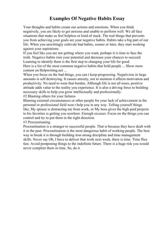 Examples Of Negative Habits Essay
Your thoughts and habits create our actions and emotions. When you think
negatively, you are likely to get anxious and unable to perform well. We all face
situations that make us feel helpless or kind of stuck. The real things that prevents
you from achieving your goals are your negative habits. Habits take a big part of our
life. When you unwittingly cultivate bad habits, sooner or later, they start working
against your aspirations.
If you feel like you are not getting where you want, perhaps it is time to face the
truth. Negative habits ruin your potential and decrease your chances to succeed.
Learning to identify them is the first step to changing your life for good.
Here is a list of the most common negative habits that hold people ... Show more
content on Helpwriting.net ...
When you focus on the bad things, you can t keep progressing. Negativism in large
amounts is self destroying. It causes anxiety, not to mention it affects motivation and
productivity. No need to wear that burden. Although life is not all roses, positive
attitude adds value to the reality you experience. It is also a driving force to building
necessary skills to help you grow intellectually and professionally.
#2 Blaming others for your failures
Blaming external circumstances or other people for your lack of achievement in the
personal or professional field won t help you in any way. Telling yourself things
like, My spouse is distracting me from work, or My boss gives the high paid projects
to his favorites is getting you nowhere. Enough excuses. Focus on the things you can
control and try to put them in the right direction.
#3 Procrastinating
Procrastination is a stranger to successful people. That is because they have dealt with
it in the past. Procrastination is the most dangerous habit of working people. The best
way to break it is through building iron strong discipline and time management
skills. Never say Oh, I have to deliver that work next week, there is time. Time flies
fast. Avoid postponing things to the indefinite future. There is a huge risk you would
never complete them in time. So, do it
 