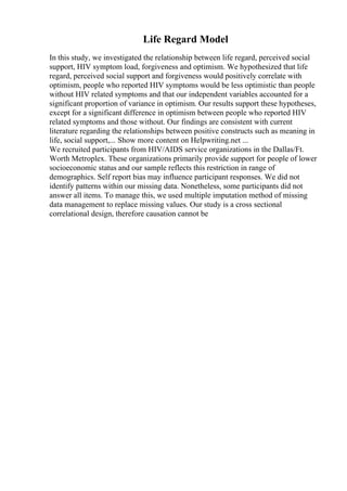 Life Regard Model
In this study, we investigated the relationship between life regard, perceived social
support, HIV symptom load, forgiveness and optimism. We hypothesized that life
regard, perceived social support and forgiveness would positively correlate with
optimism, people who reported HIV symptoms would be less optimistic than people
without HIV related symptoms and that our independent variables accounted for a
significant proportion of variance in optimism. Our results support these hypotheses,
except for a significant difference in optimism between people who reported HIV
related symptoms and those without. Our findings are consistent with current
literature regarding the relationships between positive constructs such as meaning in
life, social support,... Show more content on Helpwriting.net ...
We recruited participants from HIV/AIDS service organizations in the Dallas/Ft.
Worth Metroplex. These organizations primarily provide support for people of lower
socioeconomic status and our sample reflects this restriction in range of
demographics. Self report bias may influence participant responses. We did not
identify patterns within our missing data. Nonetheless, some participants did not
answer all items. To manage this, we used multiple imputation method of missing
data management to replace missing values. Our study is a cross sectional
correlational design, therefore causation cannot be
 