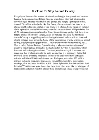 It s Time To Stop Animal Cruelty
Everyday an innumerable amount of animals are brought into pounds and shelters
because their owners abused them. Imagine your dog or other pet, alone on the
streets at night battered with bruises and gashes, and hungry fighting for its life.
Around 7.6 million animals die like this. Some of these animals that have been
abused could end up in a shelter or in a pound if it s lucky. Some never get out and
die in a pound or shelter because they can t find a forever home. Did you know that
all 50 states consider animal crueltya felony in one form or another but, there is no
federal animal cruelty law. Instead, cases are handled on a state by state basis.
Animal Cruelty is a appalling and cruel thing that needs to have stricter laws and
should be taken more seriously. Some of the worst animal cruelty actions are animal
testing, dogfighting and puppy mills.... Show more content on Helpwriting.net ...
This is called Animal Testing. Animal testing is when the test the safeness of
usually a beauty related product or medications but they test it on animals, which
is torture and suffering for animals. There are people who say it is necessary to
make sure that products are safe for us to use and that it is necessary. But is that
true? No. There are many companies who do what they do without testing on
animals and it is still 100% safe for our use. Each year, more than 100 million
animals including mice, rats, frogs, dogs, cats, rabbits, hamsters, guinea pigs,
monkeys, fish, and birds are killed in U.S. That s right more than 100 million! And
for what? Yes there are some things that there is no other way, like certain types of
medications and antibiotics but a lot of these animals didn t need to die because of
 