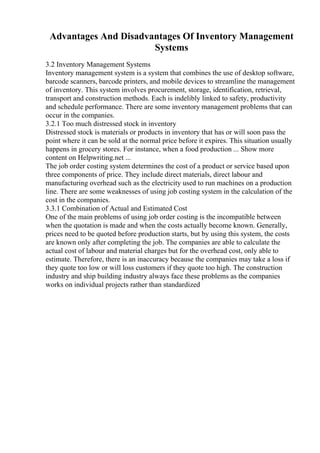 Advantages And Disadvantages Of Inventory Management
Systems
3.2 Inventory Management Systems
Inventory management system is a system that combines the use of desktop software,
barcode scanners, barcode printers, and mobile devices to streamline the management
of inventory. This system involves procurement, storage, identification, retrieval,
transport and construction methods. Each is indelibly linked to safety, productivity
and schedule performance. There are some inventory management problems that can
occur in the companies.
3.2.1 Too much distressed stock in inventory
Distressed stock is materials or products in inventory that has or will soon pass the
point where it can be sold at the normal price before it expires. This situation usually
happens in grocery stores. For instance, when a food production ... Show more
content on Helpwriting.net ...
The job order costing system determines the cost of a product or service based upon
three components of price. They include direct materials, direct labour and
manufacturing overhead such as the electricity used to run machines on a production
line. There are some weaknesses of using job costing system in the calculation of the
cost in the companies.
3.3.1 Combination of Actual and Estimated Cost
One of the main problems of using job order costing is the incompatible between
when the quotation is made and when the costs actually become known. Generally,
prices need to be quoted before production starts, but by using this system, the costs
are known only after completing the job. The companies are able to calculate the
actual cost of labour and material charges but for the overhead cost, only able to
estimate. Therefore, there is an inaccuracy because the companies may take a loss if
they quote too low or will loss customers if they quote too high. The construction
industry and ship building industry always face these problems as the companies
works on individual projects rather than standardized
 
