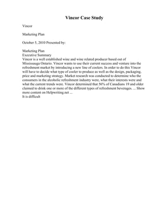 Vincor Case Study
Vincor
Marketing Plan
October 5, 2010 Presented by:
Marketing Plan
Executive Summary
Vincor is a well established wine and wine related producer based out of
Mississauga Ontario. Vincor wants to use their current success and venture into the
refreshment market by introducing a new line of coolers. In order to do this Vincor
will have to decide what type of cooler to produce as well as the design, packaging,
price and marketing strategy. Market research was conducted to determine who the
consumers in the alcoholic refreshment industry were, what their interests were and
what the current trends were. Vincor determined that 56% of Canadians 19 and older
claimed to drink one or more of the different types of refreshment beverages. ... Show
more content on Helpwriting.net ...
It is difficult
 