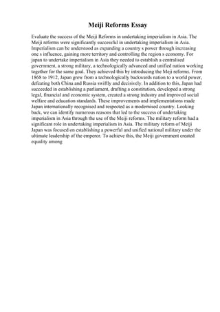 Meiji Reforms Essay
Evaluate the success of the Meiji Reforms in undertaking imperialism in Asia. The
Meiji reforms were significantly successful in undertaking imperialism in Asia.
Imperialism can be understood as expanding a country s power through increasing
one s influence, gaining more territory and controlling the region s economy. For
japan to undertake imperialism in Asia they needed to establish a centralised
government, a strong military, a technologically advanced and unified nation working
together for the same goal. They achieved this by introducing the Meji reforms. From
1868 to 1912, Japan grew from a technologically backwards nation to a world power,
defeating both China and Russia swiftly and decisively. In addition to this, Japan had
succeeded in establishing a parliament, drafting a constitution, developed a strong
legal, financial and economic system, created a strong industry and improved social
welfare and education standards. These improvements and implementations made
Japan internationally recognised and respected as a modernised country. Looking
back, we can identify numerous reasons that led to the success of undertaking
imperialism in Asia through the use of the Meiji reforms. The military reform had a
significant role in undertaking imperialism in Asia. The military reform of Meiji
Japan was focused on establishing a powerful and unified national military under the
ultimate leadership of the emperor. To achieve this, the Meiji government created
equality among
 