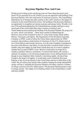 Keystone Pipeline Pros And Cons
Would you be willing to give up driving your car? How about the heat in your
home? If you answered no to any of these you are not opposed to the building of the
Keystone Pipeline. Oil is the cornerstone of American economy. The United States
dependence on oil trumps any other country in the world. America is the largest oil
consumer in the world followed by China. The building of the Keystone Pipeline is
an opportunity to strengthen our nations economy and energy future. Wouldn t it be
nice if the petroleumobtained by the United Stateswas cheaper and from a more
secure part of the world rather than where America is buying it now?
TransCanada has been pushing the building of the Keystone Pipeline XL project for
six years, which is an eternity ... Show more content on Helpwriting.net ...
However, most of the oil imports to the U.S. come from Canada, Saudi Arabia,
Mexico, Venezuela, and Nigeria. The Organization of the Petroleum Exporting
Countries or OPEC is part of where the Unites States imports their oil. OPEC
countries only produce a small portion of American oil; the U.S. obtains most of
its oil from Mexico and Canada. However, over the years Canadian oil production
has risen while Mexico s has fallen. It is obvious that it would be better to have a
reliable, long term supply of crude from Canada than rely on overseas suppliers,
whether they are part of OPEC or not. Mexico is believed to no longer be as
reliable to produce America s petroleum. It is known that Pamex, the country s
national oil company, is not investing enough money in new drilling projects even
though its most important field, Cantarell, is declining rapidly. On top of that,
Canada is the largest oil supplier. It would make sense to build the Keystone
Pipeline so the oil can go directly to the United States and not to other parts of the
world. The oil will not stay buried; other countries looking for cheap and plentiful
energy will buy it. Building the Keystone Pipeline will reduce America s reliance
on energy resources from less stable regions. The Keystone Pipeline project is key
to energy security. The supply of oil reaching refiners in the United States is safer
and more reliable
 