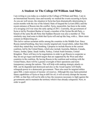 A Student At The College Of William And Mary
I am writing to you today as a student at the College of William and Mary. I am in
an International Security class and recently we studied the events occurring in Syria.
As you are well aware, the situation in Syria has been dramatically deteriorating in
recent months with the rise of the Islamic State of Iraqand the Levant (ISIL) and the
recent entrance of Russia into the conflict. Syria, meanwhile, has been in the midst
of a ravaging civil war since the early spring of 2011. Currently, the government of
Syria is led by President Bashar al Assad, a member of the Syrian Ba ath Party, a
branch of the same Ba ath Party that Saddam Hussein was also a member of. This
similarity may lead some to think that Syria will end up like Iraq, with a... Show more
content on Helpwriting.net ...
This led to various sectarian strifes among the countries in the Middle East. Since
Russia started bombing, they have mostly targeted anti Assad rebels, rather than ISIL
which they stated they were bombing. I propose to include Russia in the current
coalition, led by the United States, which also include Australia, Bahrain, Canada,
France, Jordan, Qatar, Saudi Arabia, Turkey, United Arab Emirates, United
Kingdom. There will have to be negotiations in order to get Russia to cooperate so
they do not go rogue and bomb targets that are supported by the West and other
countries in the coalition. By having Russia in the coalition and working with the
United States, there will be a greater oversight of their operations and more
transparency among the nations. This will help with making strategic attacks so
ISIL can be degraded and destroyed and also so the Assad regime will finally
relinquish power to a democratic government. There also must be targeted strikes
upon ISIL s main sources of income: oil reserves. Although this may harm potential
future capabilities of Syria or Iraq to drill for oil, it will severely disrupt the income
of ISIL so that they will not be able to buy the resources necessary to fight against the
governments and to maintain the territory which it has already conquered. Next, in
order to quell
 