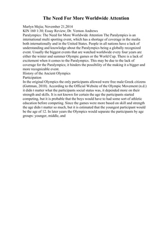 The Need For More Worldwide Attention
Marlyn Mejia; November 21,2014
KIN 160 1:30; Essay Review; Dr. Vernon Andrews
Paralympics: The Need for More Worldwide Attention The Paralympics is an
international multi sporting event, which has a shortage of coverage in the media
both internationally and in the United States. People in all nations have a lack of
understanding and knowledge about the Paralympics being a globally recognized
event. Usually the biggest events that are watched worldwide every four years are
either the winter and summer Olympic games or the World Cup. There is a lack of
excitement when it comes to the Paralympics. This may be due to the lack of
coverage for the Paralympics; it hinders the possibility of the making it a bigger and
more recognizable event.
History of the Ancient Olympics
Participation
In the original Olympics the only participants allowed were free male Greek citizens
(Guttman, 2010). According to the Official Website of the Olympic Movement (n.d.)
it didn t matter what the participants social status was, it depended more on their
strength and skills. It is not known for certain the age the participants started
competing, but it is probable that the boys would have to had some sort of athletic
education before competing. Since the games were more based on skill and strength
the age didn t matter so much, but it is estimated that the youngest participant would
be the age of 12. In later years the Olympics would separate the participants by age
groups: younger, middle, and
 
