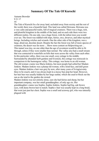 Summary Of The Tale Of Kurochi
Autumn Browder
9 21 17
#4
The Tale of Kurochi In a far away land, secluded away from society and the rest of
the world, there was a beautiful land. This land was called Heiwana. Heiwana was
a very calm and peaceful realm, full of magical creatures. There was a huge, rich,
and plentiful kingdom in the middle of the land, and on each side there were two
different realms. On one side, was a huge forest, with the tallest trees you would
ever see. The forest was riddled with imps, fairies, orcs, dwarves, and other mystical
beings. Including witches and wizards. One the other side of the kingdom, was a
large, dried out, desolate desert. Despite the fact the forest was full of more species of
creatures, the desert was far more ... Show more content on Helpwriting.net ...
This tunnel was tiny, no one older than the age of seventeen would be able to fit
through, unless if they were smaller than normal. The valley also had a small stream
that was connected to waterfalls on hills that were across the valley from each other.
In this particular valley, there was one small, cozy cottage in the middle.
Surrounded by abundant herb gardens and livestock, this cottage was miniscule in
comparison to the humongous valley. This cottage, was home to an old woman.
The old woman s name was Maria Jenkins, but most people had called her Madam
Jenkins. Madam Jenkins was a plump old woman, with a kind face, and dull green
eyes. Madam Jenkins s hair was grey by now, after many years of living(seventy
three to be exact), and it was always kept in a messy bun atop her head. However,
her hair bun was usually hidden by her large sunhat, which she used to block out the
sun as she tend to the garden she owned.
Madam Jenkins was not entirely alone, sure she had fairies and sheep, but her
important company, was her small granddaughter, of only age six. Her
granddaughter s name was Sophie, Sophie Jenkins. Sophie had big, oak brown
eyes, with dusty brown hair to match. Sophie s hair was usually kept in a long braid,
that went just past her chest. Sophie was a small and scrawny girl, who was naturally
plagued with
 