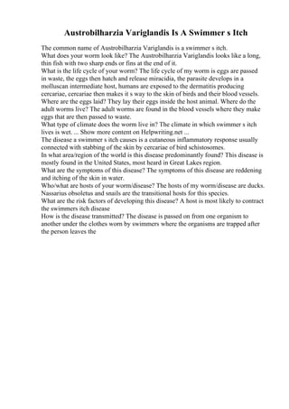 Austrobilharzia Variglandis Is A Swimmer s Itch
The common name of Austrobilharzia Variglandis is a swimmer s itch.
What does your worm look like? The Austrobilharzia Variglandis looks like a long,
thin fish with two sharp ends or fins at the end of it.
What is the life cycle of your worm? The life cycle of my worm is eggs are passed
in waste, the eggs then hatch and release miracidia, the parasite develops in a
molluscan intermediate host, humans are exposed to the dermatitis producing
cercariae, cercariae then makes it s way to the skin of birds and their blood vessels.
Where are the eggs laid? They lay their eggs inside the host animal. Where do the
adult worms live? The adult worms are found in the blood vessels where they make
eggs that are then passed to waste.
What type of climate does the worm live in? The climate in which swimmer s itch
lives is wet. ... Show more content on Helpwriting.net ...
The disease a swimmer s itch causes is a cutaneous inflammatory response usually
connected with stabbing of the skin by cercariae of bird schistosomes.
In what area/region of the world is this disease predominantly found? This disease is
mostly found in the United States, most heard in Great Lakes region.
What are the symptoms of this disease? The symptoms of this disease are reddening
and itching of the skin in water.
Who/what are hosts of your worm/disease? The hosts of my worm/disease are ducks.
Nassarius obsoletus and snails are the transitional hosts for this species.
What are the risk factors of developing this disease? A host is most likely to contract
the swimmers itch disease
How is the disease transmitted? The disease is passed on from one organism to
another under the clothes worn by swimmers where the organisms are trapped after
the person leaves the
 