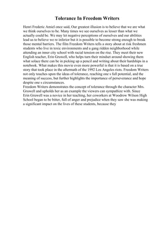 Tolerance In Freedom Writers
Henri Frederic Amiel once said, Our greatest illusion is to believe that we are what
we think ourselves to be. Many times we see ourselves as lesser than what we
actually could be. We may let negative perceptions of ourselves and our abilities
lead us to believe we re inferior but it is possible to become strong enough to break
those mental barriers. The film Freedom Writers tells a story about at risk freshmen
students who live in toxic environments and a gang ridden neighborhood while
attending an inner city school with racial tension on the rise. They meet their new
English teacher, Erin Gruwell, who helps turn their mindset around showing them
what solace there can be in picking up a pencil and writing about their hardships in a
notebook. What makes this movie even more powerful is that it is based on a true
story that took place in the aftermath of the 1992 Los Angeles riots. Freedom Writers
not only touches upon the ideas of tolerance, reaching one s full potential, and the
meaning of success, but further highlights the importance of perseverance and hope
despite one s circumstances.
Freedom Writers demonstrates the concept of tolerance through the character Mrs.
Gruwell and upholds her as an example the viewers can sympathize with. Since
Erin Gruwell was a novice in her teaching, her coworkers at Woodrow Wilson High
School began to be bitter, full of anger and prejudice when they saw she was making
a significant impact on the lives of these students, because they
 