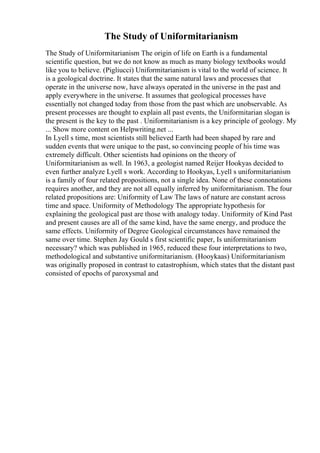 The Study of Uniformitarianism
The Study of Uniformitarianism The origin of life on Earth is a fundamental
scientific question, but we do not know as much as many biology textbooks would
like you to believe. (Pigliucci) Uniformitarianism is vital to the world of science. It
is a geological doctrine. It states that the same natural laws and processes that
operate in the universe now, have always operated in the universe in the past and
apply everywhere in the universe. It assumes that geological processes have
essentially not changed today from those from the past which are unobservable. As
present processes are thought to explain all past events, the Uniformitarian slogan is
the present is the key to the past . Uniformitarianism is a key principle of geology. My
... Show more content on Helpwriting.net ...
In Lyell s time, most scientists still believed Earth had been shaped by rare and
sudden events that were unique to the past, so convincing people of his time was
extremely difficult. Other scientists had opinions on the theory of
Uniformitarianism as well. In 1963, a geologist named Reijer Hookyas decided to
even further analyze Lyell s work. According to Hookyas, Lyell s uniformitarianism
is a family of four related propositions, not a single idea. None of these connotations
requires another, and they are not all equally inferred by uniformitarianism. The four
related propositions are: Uniformity of Law The laws of nature are constant across
time and space. Uniformity of Methodology The appropriate hypothesis for
explaining the geological past are those with analogy today. Uniformity of Kind Past
and present causes are all of the same kind, have the same energy, and produce the
same effects. Uniformity of Degree Geological circumstances have remained the
same over time. Stephen Jay Gould s first scientific paper, Is uniformitarianism
necessary? which was published in 1965, reduced these four interpretations to two,
methodological and substantive uniformitarianism. (Hooykaas) Uniformitarianism
was originally proposed in contrast to catastrophism, which states that the distant past
consisted of epochs of paroxysmal and
 