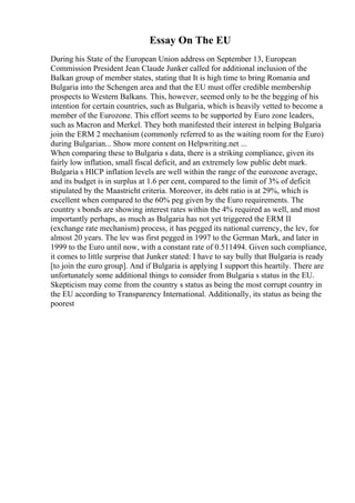 Essay On The EU
During his State of the European Union address on September 13, European
Commission President Jean Claude Junker called for additional inclusion of the
Balkan group of member states, stating that It is high time to bring Romania and
Bulgaria into the Schengen area and that the EU must offer credible membership
prospects to Western Balkans. This, however, seemed only to be the begging of his
intention for certain countries, such as Bulgaria, which is heavily vetted to become a
member of the Eurozone. This effort seems to be supported by Euro zone leaders,
such as Macron and Merkel. They both manifested their interest in helping Bulgaria
join the ERM 2 mechanism (commonly referred to as the waiting room for the Euro)
during Bulgarian... Show more content on Helpwriting.net ...
When comparing these to Bulgaria s data, there is a striking compliance, given its
fairly low inflation, small fiscal deficit, and an extremely low public debt mark.
Bulgaria s HICP inflation levels are well within the range of the eurozone average,
and its budget is in surplus at 1.6 per cent, compared to the limit of 3% of deficit
stipulated by the Maastricht criteria. Moreover, its debt ratio is at 29%, which is
excellent when compared to the 60% peg given by the Euro requirements. The
country s bonds are showing interest rates within the 4% required as well, and most
importantly perhaps, as much as Bulgaria has not yet triggered the ERM II
(exchange rate mechanism) process, it has pegged its national currency, the lev, for
almost 20 years. The lev was first pegged in 1997 to the German Mark, and later in
1999 to the Euro until now, with a constant rate of 0.511494. Given such compliance,
it comes to little surprise that Junker stated: I have to say bully that Bulgaria is ready
[to join the euro group]. And if Bulgaria is applying I support this heartily. There are
unfortunately some additional things to consider from Bulgaria s status in the EU.
Skepticism may come from the country s status as being the most corrupt country in
the EU according to Transparency International. Additionally, its status as being the
poorest
 