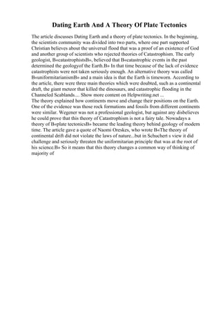 Dating Earth And A Theory Of Plate Tectonics
The article discusses Dating Earth and a theory of plate tectonics. In the beginning,
the scientists community was divided into two parts, where one part supported
Christian believes about the universal flood that was a proof of an existence of God
and another group of scientists who rejected theories of Catastrophism. The early
geologist, В«catastrophistsВ», believed that В«catastrophic events in the past
determined the geologyof the Earth.В» In that time because of the lack of evidence
catastrophists were not taken seriously enough. An alternative theory was called
В«uniformitarianismВ» and a main idea is that the Earth is timeworn. According to
the article, there were three main theories which were doubted, such as a continental
draft, the giant meteor that killed the dinosaurs, and catastrophic flooding in the
Channeled Scablands.... Show more content on Helpwriting.net ...
The theory explained how continents move and change their positions on the Earth.
One of the evidence was those rock formations and fossils from different continents
were similar. Wegener was not a professional geologist, but against any disbelieves
he could prove that this theory of Catastrophism is not a fairy tale. Nowadays a
theory of В«plate tectonicsВ» became the leading theory behind geology of modern
time. The article gave a quote of Naomi Oreskes, who wrote В«The theory of
continental drift did not violate the laws of nature...but in Schuchert s view it did
challenge and seriously threaten the uniformitarian principle that was at the root of
his science.В» So it means that this theory changes a common way of thinking of
majority of
 