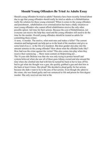 Should Young Offenders Be Tried As Adults Essay
Should young offenders be tried as adults? Statistics have been recently formed about
due to age that young offenders should really be tried as adults or is Rehabilitation
really the solution for these young criminals? When it comes to the young offenders
and punishment , rehabilitation over criminalization has been a shaky situation.so
most young offenders who cannot afford rehabilitation receive the only other
possible option: Jail time for their actions. Because the cost of Rehabilitation, not
everyone can receive the help they need and the young offenders still need to do the
time for the murder. Overall young offenders should be treated as adults for
committing these crimes .
A story. A murder. The motive, what motivates and makes a killer? The current
situation and background can help put us in the head of the murderer and give us
some kind of p.o.v. in the life of a murderer. But does gender also play into the
amount sentence to the young offender? How about what the offender looks like?
How bad was the crime against the victim? This also comes into play when they
receive their sentencing. ... Show more content on Helpwriting.net ...
The 16 year olds Defense was that she was only trying to protect herself and
cyntoia believed when she saw all of these guns Johnny owned and also around the
time when she climbed into bed with him he turned his back to her to lean off his
bed to get what she thought was a gun, she quickly grabbed a gun and shot him in
the back at least 4 times. Her plead? She decided to plead guilty for her actions
because she didn t want to lie to the jury of her actions. Even though she admit to
the crime; she was found guilty and was sentenced to life and prison for first degree
murder. She only received one trial at the
 
