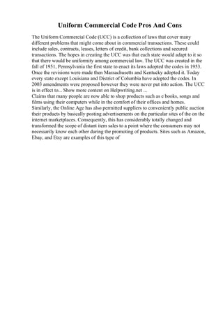 Uniform Commercial Code Pros And Cons
The Uniform Commercial Code (UCC) is a collection of laws that cover many
different problems that might come about in commercial transactions. These could
include sales, contracts, leases, letters of credit, bank collections and secured
transactions. The hopes in creating the UCC was that each state would adapt to it so
that there would be uniformity among commercial law. The UCC was created in the
fall of 1951, Pennsylvania the first state to enact its laws adopted the codes in 1953.
Once the revisions were made then Massachusetts and Kentucky adopted it. Today
every state except Louisiana and District of Columbia have adopted the codes. In
2003 amendments were proposed however they were never put into action. The UCC
is in effect to... Show more content on Helpwriting.net ...
Claims that many people are now able to shop products such as e books, songs and
films using their computers while in the comfort of their offices and homes.
Similarly, the Online Age has also permitted suppliers to conveniently public auction
their products by basically posting advertisements on the particular sites of the on the
internet marketplaces. Consequently, this has considerably totally changed and
transformed the scope of distant item sales to a point where the consumers may not
necessarily know each other during the promoting of products. Sites such as Amazon,
Ebay, and Etsy are examples of this type of
 