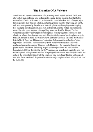 The Eruption Of A Volcano
A volcano is a rupture on the crust of a planetary mass object, such as Earth, that
allows hot lava, volcanic ash, and gases to escape from a magma chamber below
the surface. Earth s volcanoes occur because its crust is broken into 17 major, rigid
tectonic plates that float on a hotter, softer layer in its mantle. Therefore, on Earth,
volcanoes are generally found where tectonic plates are diverging or converging.
For example, a mid oceanic ridge, such as the Mid Atlantic Ridge, has volcanoes
caused by divergent tectonic plates pulling apart; the Pacific Ring of Fire has
volcanoes caused by convergent tectonic plates coming together. Volcanoes can
also form where there is stretching and thinning of the crust s interior plates, e.g., in
the East African Rift and the Wells Gray Clearwater volcanic field and Rio Grande
Rift in North America. This type of volcanism falls under the umbrella of plate
hypothesis volcanism. Volcanism away from plate boundaries has also been
explained as mantle plumes. These so called hotspots , for example Hawaii, are
postulated to arise from upwelling diapirs with magma from the core mantle
boundary, 3,000 km deep in the Earth. Volcanoes are usually not created where two
tectonic plates slide past one another. Erupting volcanoes can pose many hazards, not
only in the immediate vicinity of the eruption. One such hazard is that volcanic ash
can be a threat to aircraft, in particular those with jet engines where ash particles can
be melted by
 