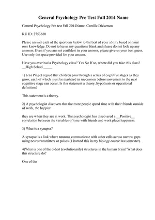 General Psychology Pre Test Fall 2014 Name
General Psychology Pre test Fall 2014Name: Camille Dickerson
KU ID: 2753680
Please answer each of the questions below to the best of your ability based on your
own knowledge. Do not to leave any questions blank and please do not look up any
answers. Even if you are not confident in your answer, please give us your best guess.
Use only the space provided for your answer.
Have you ever had a Psychology class? Yes No If so, where did you take this class?
__High School_____
1) Jean Piaget argued that children pass through a series of cognitive stages as they
grow, each of which must be mastered in succession before movement to the next
cognitive stage can occur. Is this statement a theory, hypothesis or operational
definition?
This statement is a theory.
2) A psychologist discovers that the more people spend time with their friends outside
of work, the happier
they are when they are at work. The psychologist has discovered a __Positive__
correlation between the variables of time with friends and work place happiness.
3) What is a synapse?
A synapse is a link where neurons communicate with other cells across narrow gaps
using neurotransmitters or pulses (I learned this in my biology course last semester).
4)What is one of the oldest (evolutionarily) structures in the human brain? What does
this structure do?
One of the
 